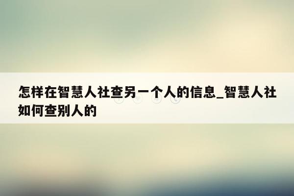 怎样在智慧人社查另一个人的信息_智慧人社如何查别人的