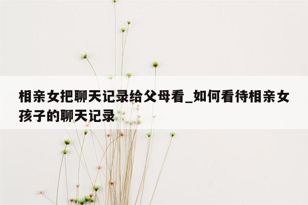 相亲女把聊天记录给父母看_如何看待相亲女孩子的聊天记录