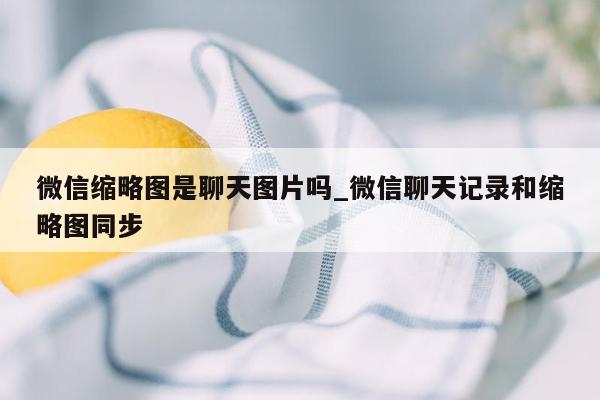 微信缩略图是聊天图片吗_微信聊天记录和缩略图同步