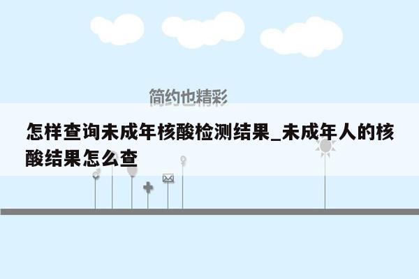 怎样查询未成年核酸检测结果_未成年人的核酸结果怎么查