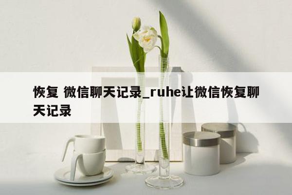 恢复 微信聊天记录_ruhe让微信恢复聊天记录