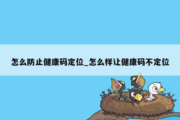 怎么防止健康码定位_怎么样让健康码不定位