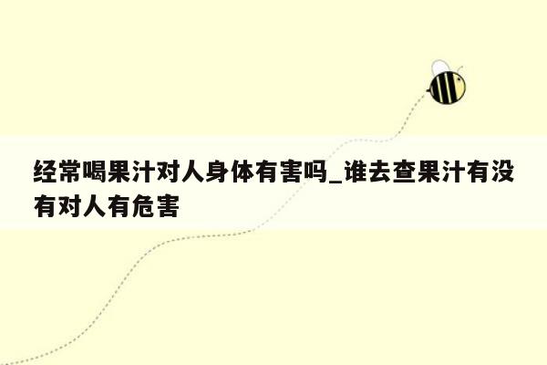 经常喝果汁对人身体有害吗_谁去查果汁有没有对人有危害
