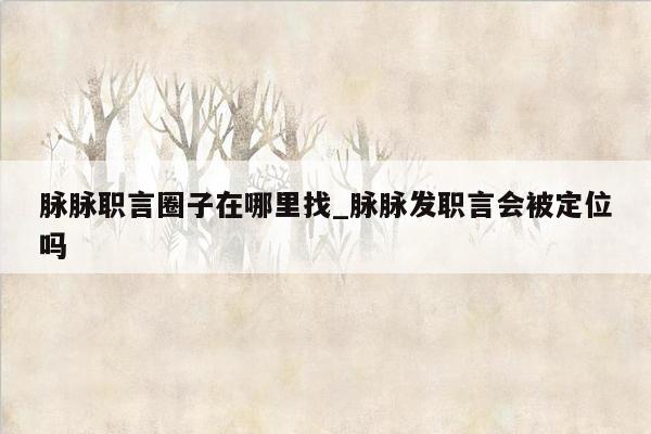 脉脉职言圈子在哪里找_脉脉发职言会被定位吗