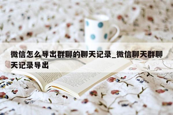 微信怎么导出群聊的聊天记录_微信聊天群聊天记录导出