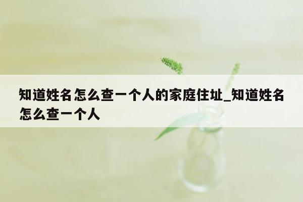 知道姓名怎么查一个人的家庭住址_知道姓名怎么查一个人
