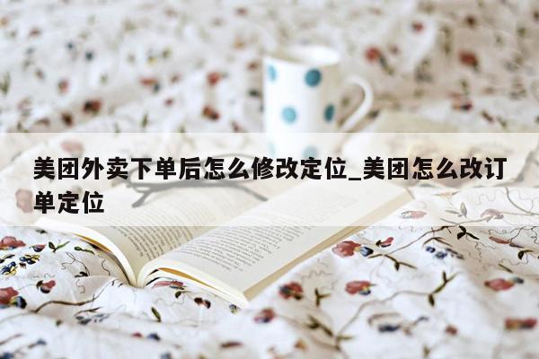 美团外卖下单后怎么修改定位_美团怎么改订单定位