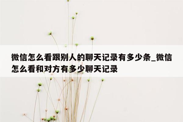 微信怎么看跟别人的聊天记录有多少条_微信怎么看和对方有多少聊天记录
