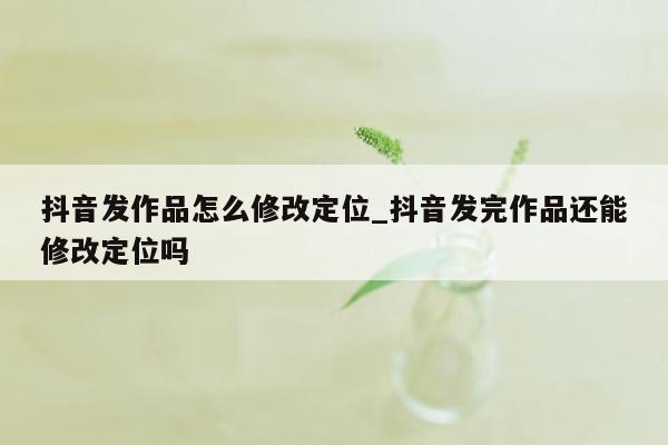 抖音发作品怎么修改定位_抖音发完作品还能修改定位吗