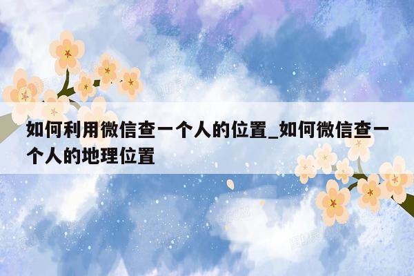如何利用微信查一个人的位置_如何微信查一个人的地理位置