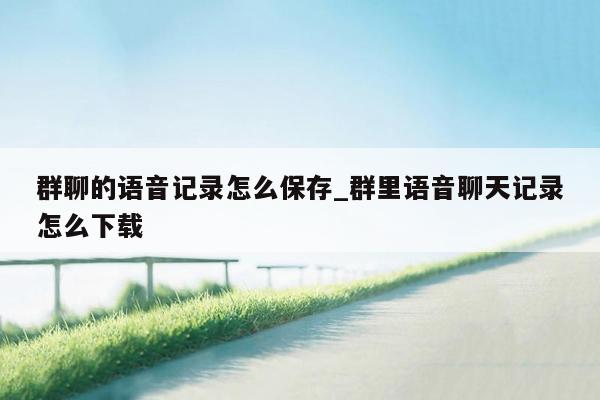 群聊的语音记录怎么保存_群里语音聊天记录怎么下载