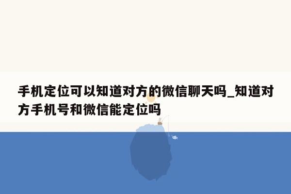 手机定位可以知道对方的微信聊天吗_知道对方手机号和微信能定位吗