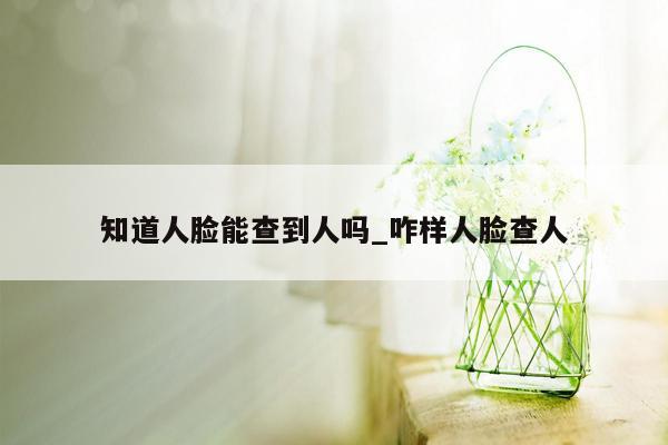 知道人脸能查到人吗_咋样人脸查人