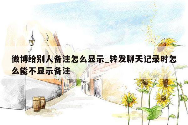 微博给别人备注怎么显示_转发聊天记录时怎么能不显示备注