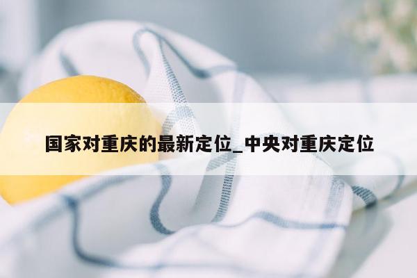 国家对重庆的最新定位_中央对重庆定位