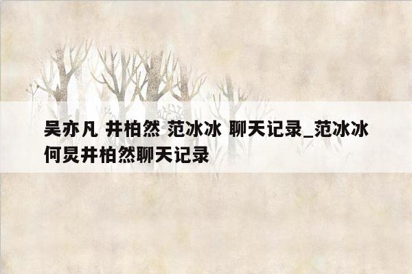 吴亦凡 井柏然 范冰冰 聊天记录_范冰冰何炅井柏然聊天记录