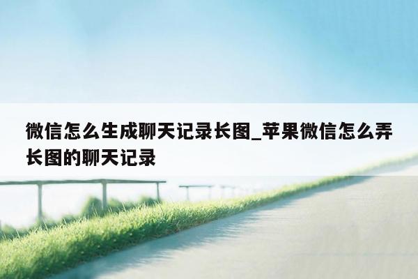 微信怎么生成聊天记录长图_苹果微信怎么弄长图的聊天记录