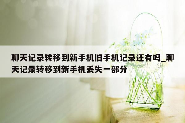 聊天记录转移到新手机旧手机记录还有吗_聊天记录转移到新手机丢失一部分