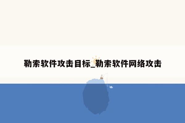 勒索软件攻击目标_勒索软件网络攻击