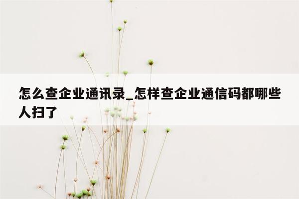 怎么查企业通讯录_怎样查企业通信码都哪些人扫了