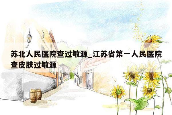 苏北人民医院查过敏源_江苏省第一人民医院查皮肤过敏源