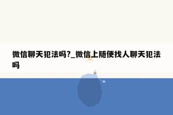 微信聊天犯法吗?_微信上随便找人聊天犯法吗