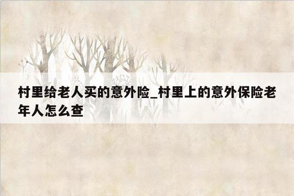 村里给老人买的意外险_村里上的意外保险老年人怎么查