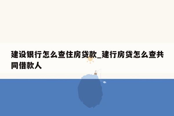 建设银行怎么查住房贷款_建行房贷怎么查共同借款人