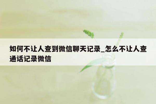如何不让人查到微信聊天记录_怎么不让人查通话记录微信