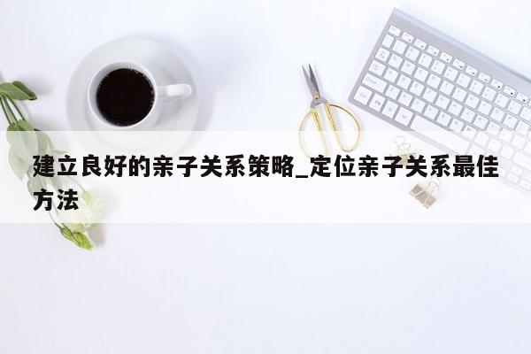 建立良好的亲子关系策略_定位亲子关系最佳方法