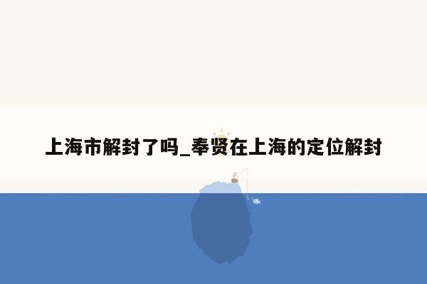 上海市解封了吗_奉贤在上海的定位解封