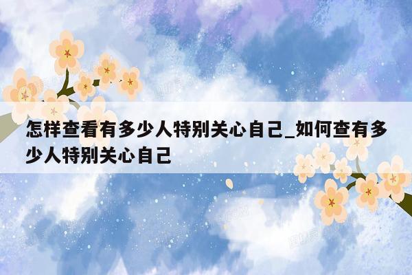 怎样查看有多少人特别关心自己_如何查有多少人特别关心自己
