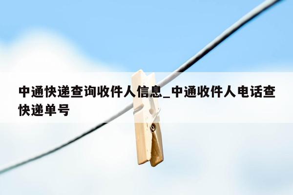 中通快递查询收件人信息_中通收件人电话查快递单号