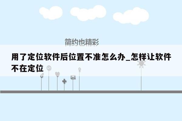 用了定位软件后位置不准怎么办_怎样让软件不在定位