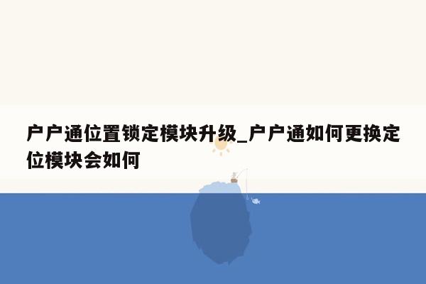 户户通位置锁定模块升级_户户通如何更换定位模块会如何