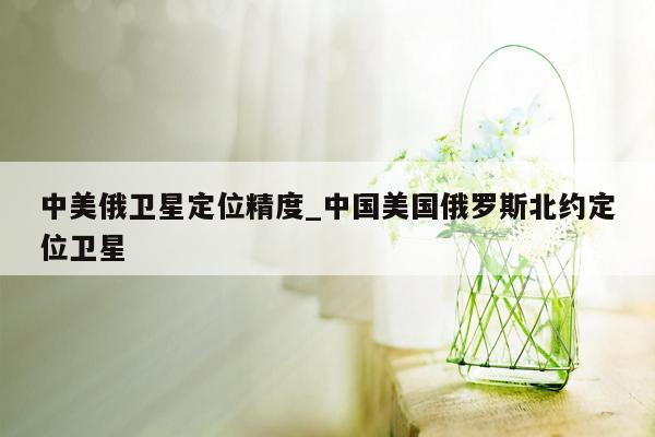 中美俄卫星定位精度_中国美国俄罗斯北约定位卫星