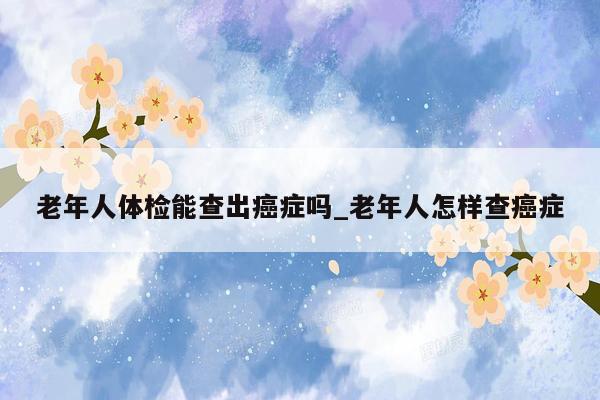 老年人体检能查出癌症吗_老年人怎样查癌症