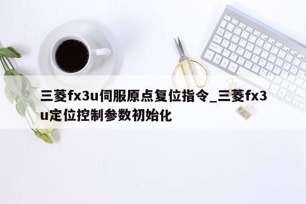 三菱fx3u伺服原点复位指令_三菱fx3u定位控制参数初始化