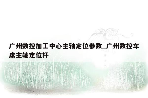 广州数控加工中心主轴定位参数_广州数控车床主轴定位杆