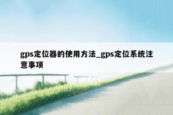 gps定位器的使用方法_gps定位系统注意事项