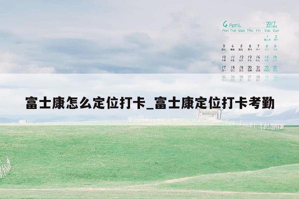 富士康怎么定位打卡_富士康定位打卡考勤