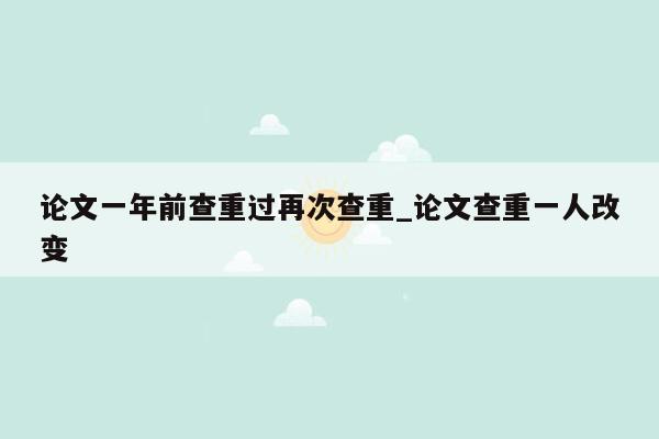 论文一年前查重过再次查重_论文查重一人改变