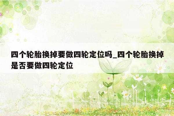 四个轮胎换掉要做四轮定位吗_四个轮胎换掉是否要做四轮定位