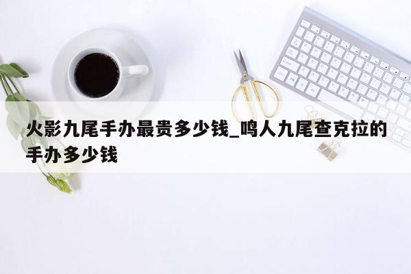 火影九尾手办最贵多少钱_鸣人九尾查克拉的手办多少钱