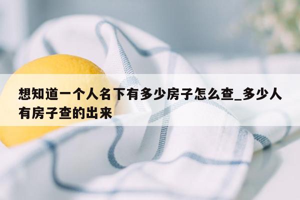 想知道一个人名下有多少房子怎么查_多少人有房子查的出来