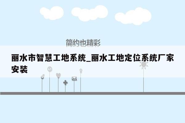 丽水市智慧工地系统_丽水工地定位系统厂家安装