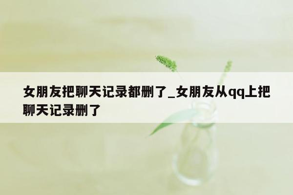 女朋友把聊天记录都删了_女朋友从qq上把聊天记录删了