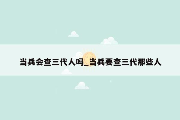 当兵会查三代人吗_当兵要查三代那些人