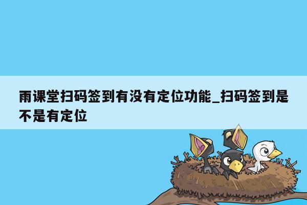 雨课堂扫码签到有没有定位功能_扫码签到是不是有定位