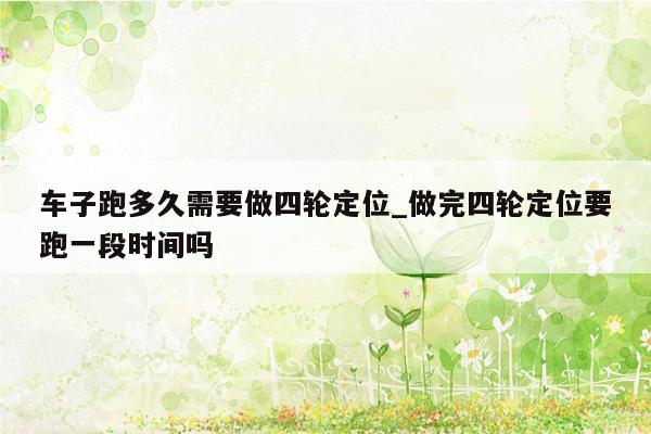 车子跑多久需要做四轮定位_做完四轮定位要跑一段时间吗